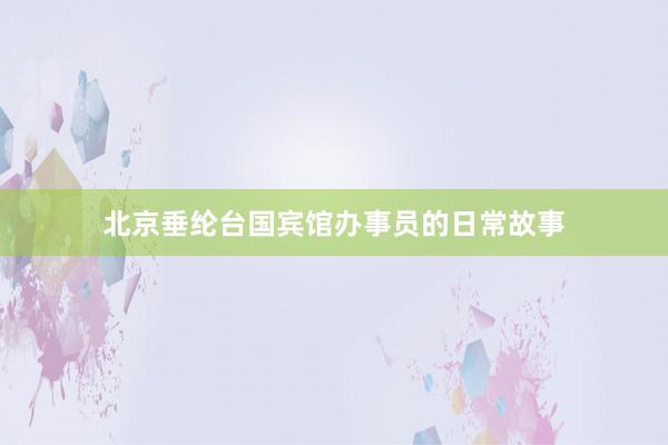 北京垂纶台国宾馆办事员的日常故事