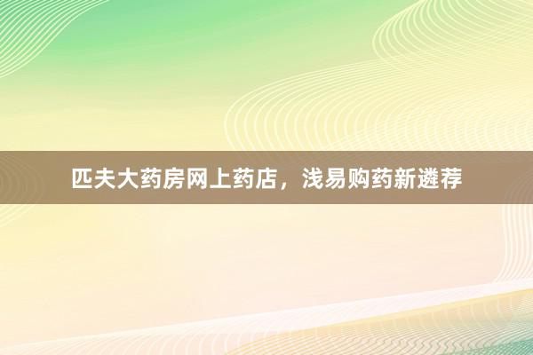 匹夫大药房网上药店，浅易购药新遴荐